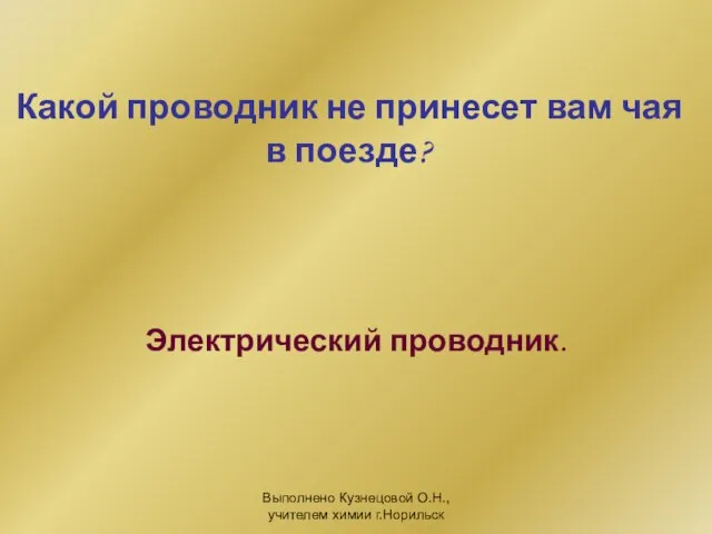 Выполнено Кузнецовой О.Н., учителем химии г.Норильск Какой проводник не принесет вам чая в поезде? Электрический проводник.