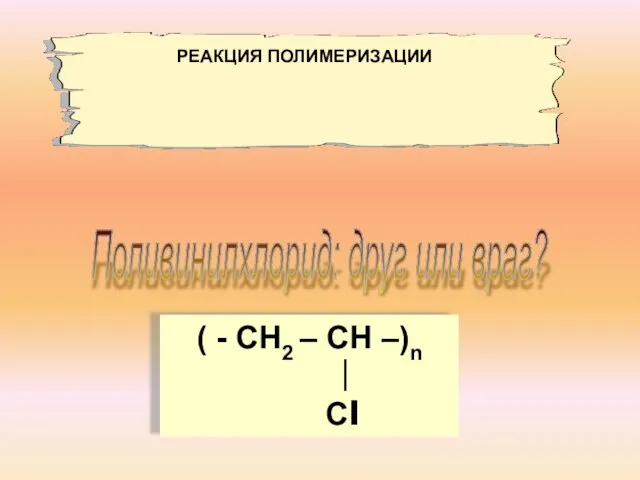 Поливинилхлорид: друг или враг? ( - СН2 – СН –)n ∣ Сl РЕАКЦИЯ ПОЛИМЕРИЗАЦИИ