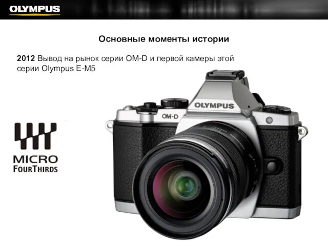 Основные моменты истории 2012 Вывод на рынок серии OM-D и первой камеры этой серии Olympus E-M5
