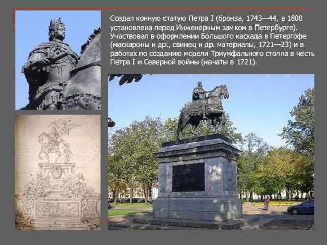 Создал конную статую Петра I (бронза, 1743—44, в 1800 установлена перед Инженерным