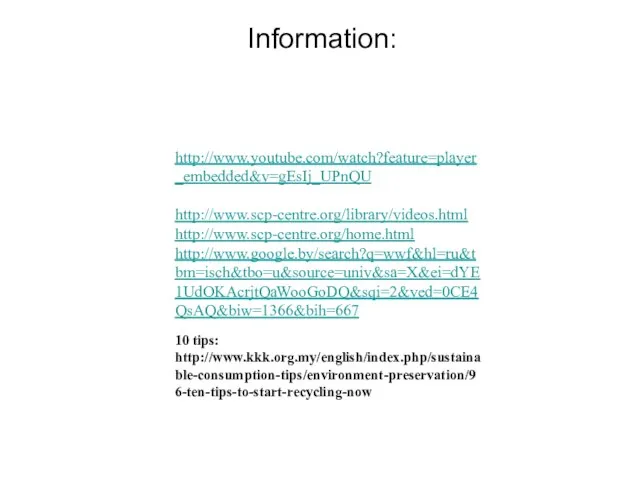 http://www.youtube.com/watch?feature=player_embedded&v=gEsIj_UPnQU http://www.scp-centre.org/library/videos.html http://www.scp-centre.org/home.html http://www.google.by/search?q=wwf&hl=ru&tbm=isch&tbo=u&source=univ&sa=X&ei=dYE1UdOKAcrjtQaWooGoDQ&sqi=2&ved=0CE4QsAQ&biw=1366&bih=667 10 tips: http://www.kkk.org.my/english/index.php/sustainable-consumption-tips/environment-preservation/96-ten-tips-to-start-recycling-now Information: