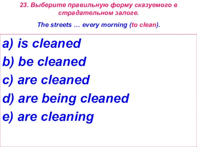 23. Выберите правильную форму сказуемого в страдательном залоге. The streets … every