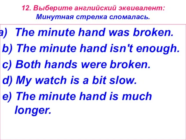 12. Выберите английский эквивалент: Минутная стрелка сломалась. The minute hand was broken.