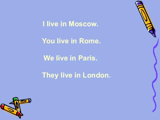 I live in Moscow. You live in Rome. We live in Paris. They live in London.