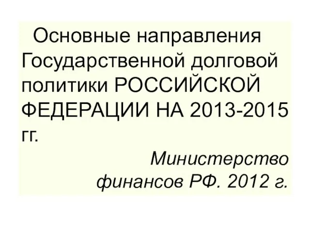 Основные направления Государственной долговой политики РОССИЙСКОЙ ФЕДЕРАЦИИ НА 2013-2015 гг. Министерство финансов РФ. 2012 г.