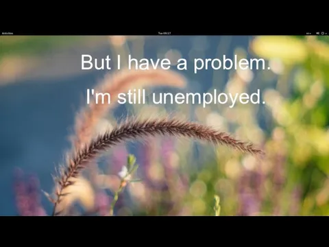 But I have a problem. I'm still unemployed.