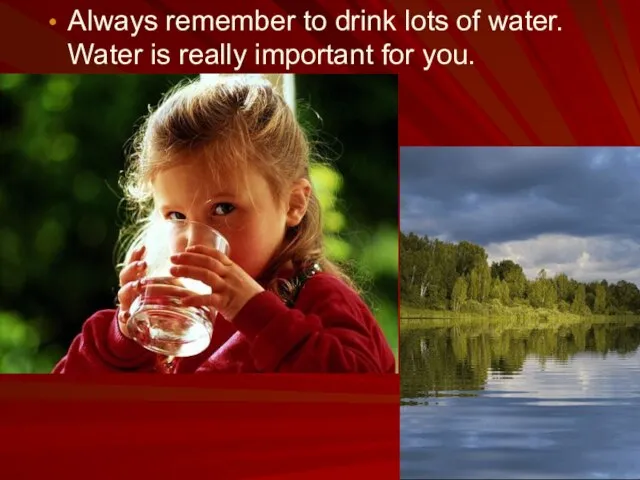 Always remember to drink lots of water. Water is really important for you.