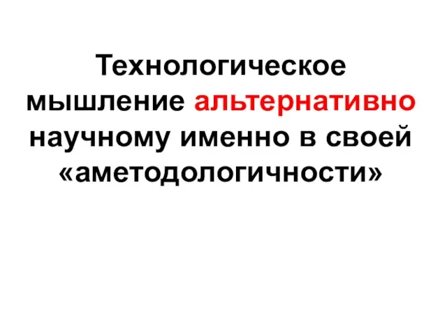 Технологическое мышление альтернативно научному именно в своей «аметодологичности»