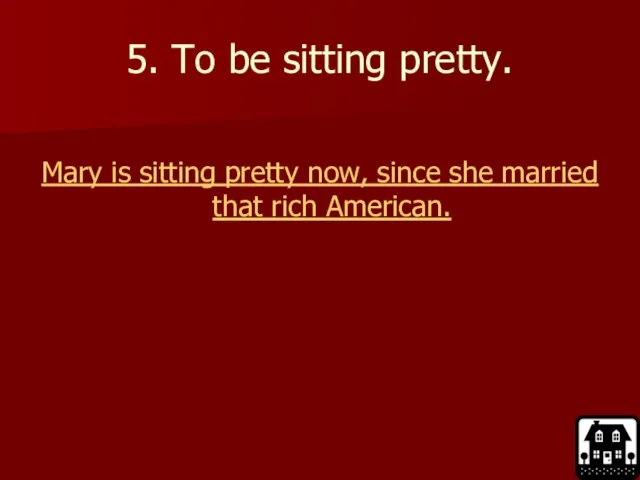 5. To be sitting pretty. Mary is sitting pretty now, since she married that rich American.