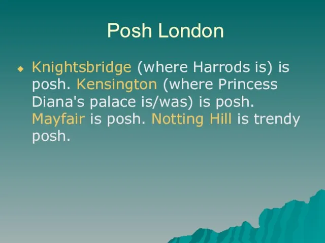 Posh London Knightsbridge (where Harrods is) is posh. Kensington (where Princess Diana's