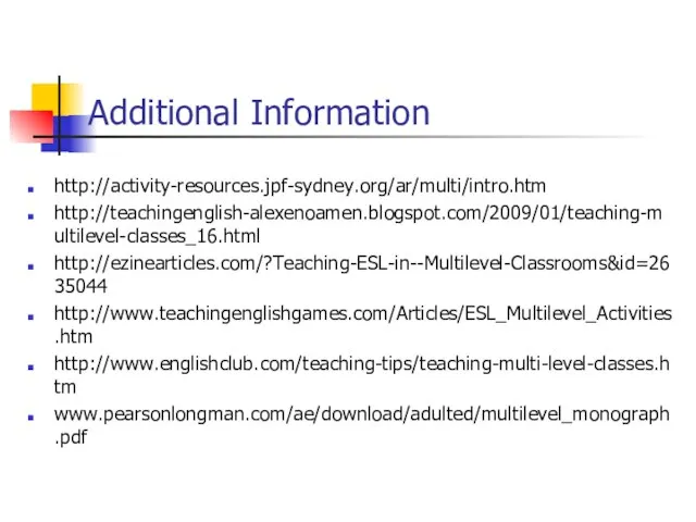 Additional Information http://activity-resources.jpf-sydney.org/ar/multi/intro.htm http://teachingenglish-alexenoamen.blogspot.com/2009/01/teaching-multilevel-classes_16.html http://ezinearticles.com/?Teaching-ESL-in--Multilevel-Classrooms&id=2635044 http://www.teachingenglishgames.com/Articles/ESL_Multilevel_Activities.htm http://www.englishclub.com/teaching-tips/teaching-multi-level-classes.htm www.pearsonlongman.com/ae/download/adulted/multilevel_monograph.pdf