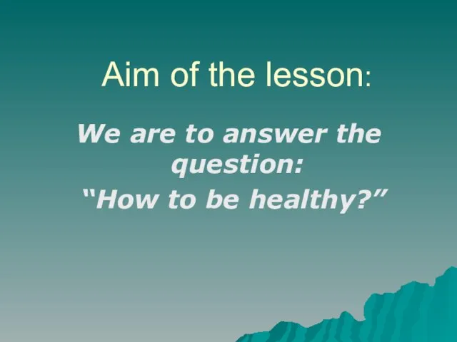 Aim of the lesson: We are to answer the question: “How to be healthy?”