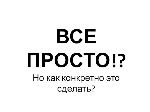 ВСЕ ПРОСТО!? Но как конкретно это сделать?