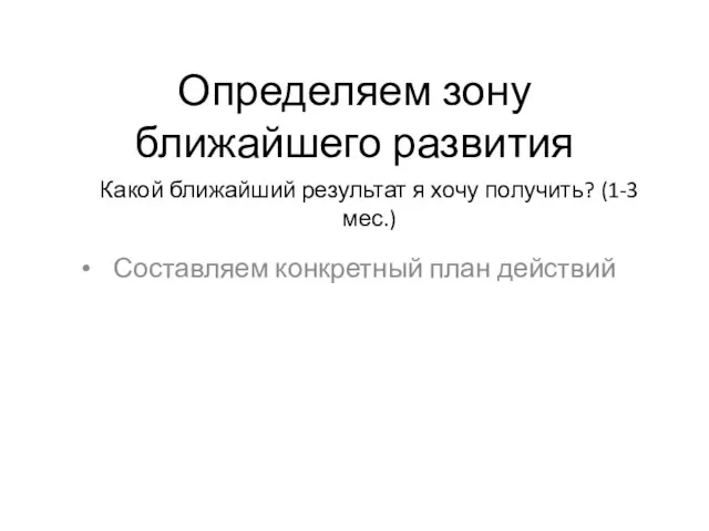 Определяем зону ближайшего развития Составляем конкретный план действий Какой ближайший результат я хочу получить? (1-3 мес.)