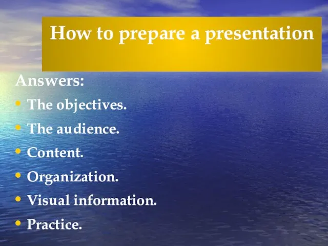 How to prepare a presentation Answers: The objectives. The audience. Content. Organization. Visual information. Practice.