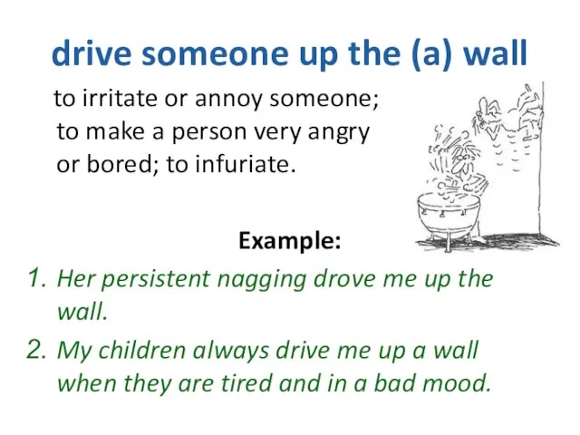 drive someone up the (a) wall to irritate or annoy someone; to