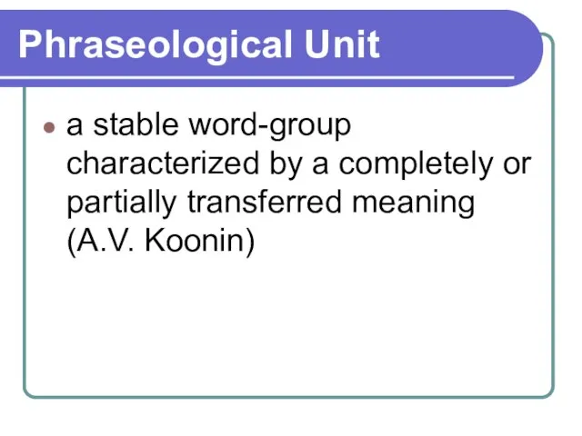 Phraseological Unit a stable word-group characterized by a completely or partially transferred meaning (A.V. Koonin)