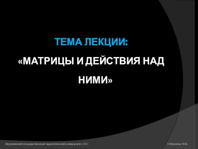 ТЕМА ЛЕКЦИИ: «МАТРИЦЫ И ДЕЙСТВИЯ НАД НИМИ» © Фролова Ю.Б. Воронежский государственный педагогический университет, 2011