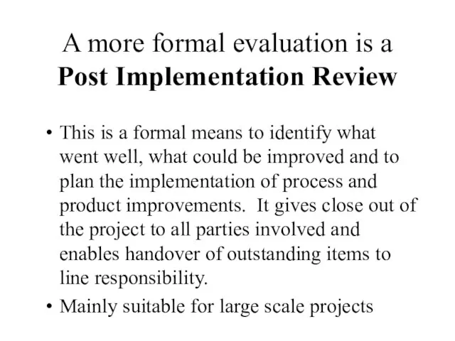 A more formal evaluation is a Post Implementation Review This is a