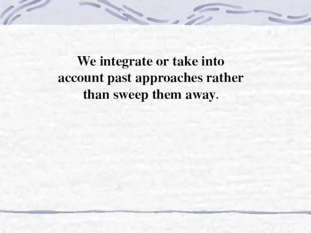 We integrate or take into account past approaches rather than sweep them away.