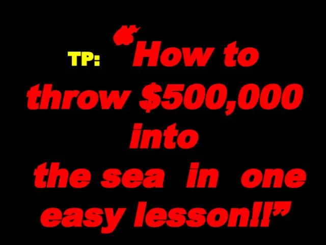 TP: “How to throw $500,000 into the sea in one easy lesson!!”