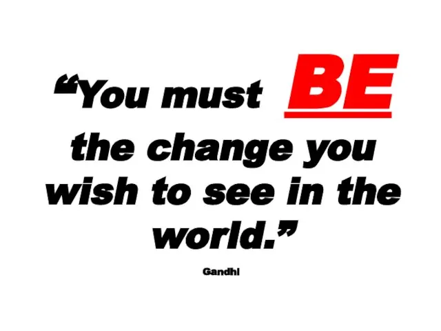 “You must BE the change you wish to see in the world.” Gandhi