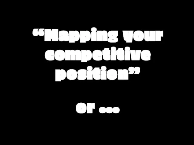 “Mapping your competitive position” or …