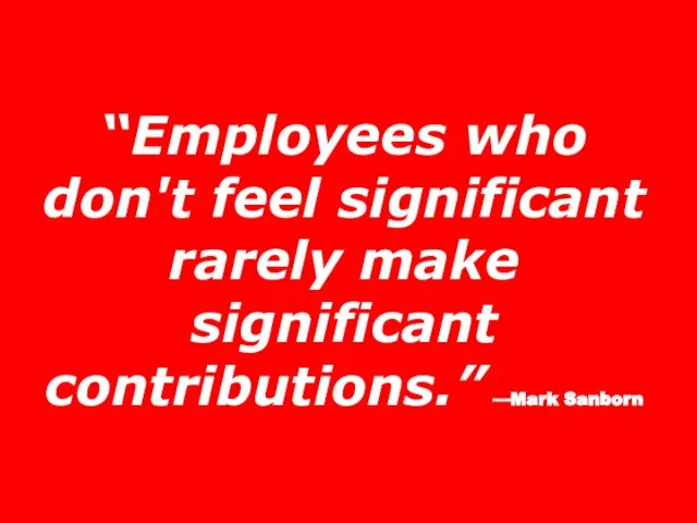 “Employees who don't feel significant rarely make significant contributions.” —Mark Sanborn