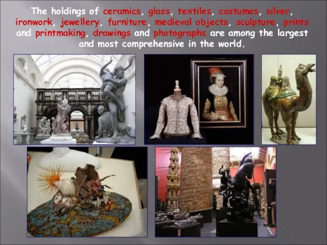 The holdings of ceramics, glass, textiles, costumes, silver, ironwork, jewellery, furniture, medieval