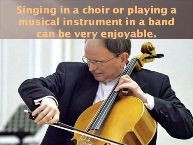 Singing in a choir or playing a musical instrument in a band can be very enjoyable.