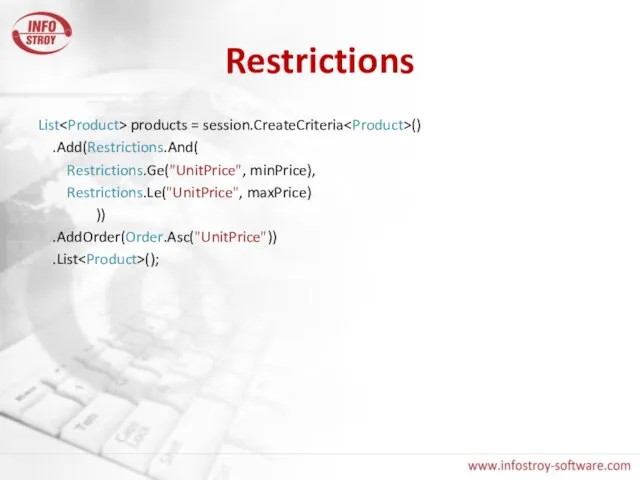 Restrictions List products = session.CreateCriteria () .Add(Restrictions.And( Restrictions.Ge("UnitPrice", minPrice), Restrictions.Le("UnitPrice", maxPrice) )) .AddOrder(Order.Asc("UnitPrice")) .List ();