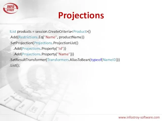 Projections IList products = session.CreateCriteria () .Add(Restrictions.Eq("Name", productName)) .SetProjection(Projections.ProjectionList() .Add(Projections.Property("Id")) .Add(Projections.Property("Name"))) .SetResultTransformer(Transformers.AliasToBean(typeof(NameID))) .List();