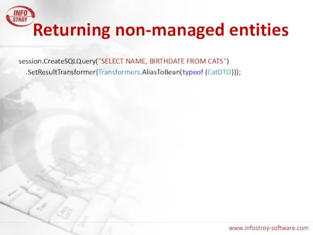 Returning non-managed entities session.CreateSQLQuery("SELECT NAME, BIRTHDATE FROM CATS") .SetResultTransformer(Transformers.AliasToBean(typeof (CatDTO)));