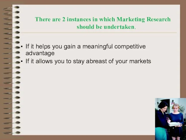 There are 2 instances in which Marketing Research should be undertaken. If