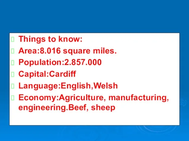 Things to know: Area:8.016 square miles. Population:2.857.000 Capital:Cardiff Language:English,Welsh Economy:Agriculture, manufacturing, engineering.Beef, sheep.