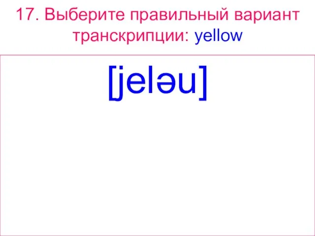 17. Выберите правильный вариант транскрипции: yellow [jeləu]