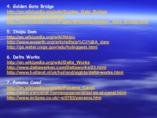 4. Golden Gate Bridge http://en.wikipedia.org/wiki/Golden_Gate_Bridge http://goldengatebridge.org/ http://www.inetours.com/Pages/SFNbrhds/Golden_Gate_Bridge.html 5. Itaipu Dam http://en.wikipedia.org/wiki/Itaipu http://www.eoearth.org/article/Itaip%C3%BA_dam