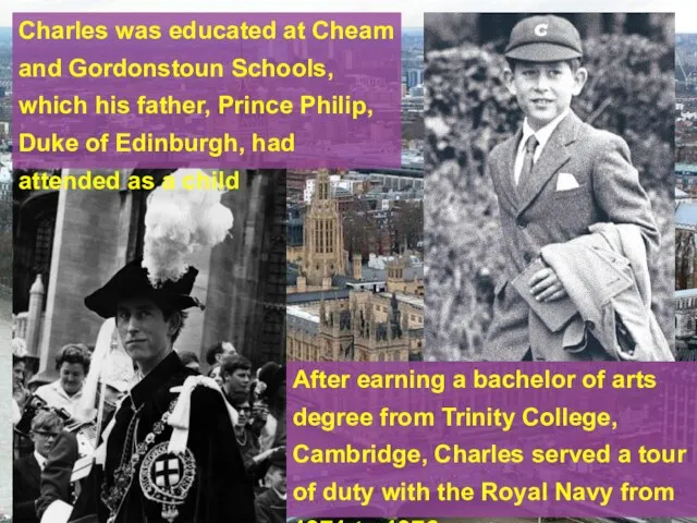 Charles was educated at Cheam and Gordonstoun Schools, which his father, Prince