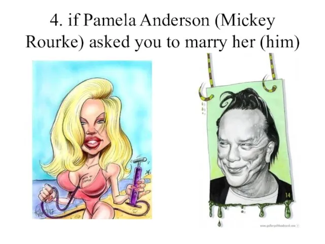 4. if Pamela Anderson (Mickey Rourke) asked you to marry her (him)