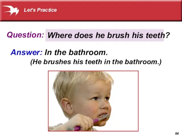 Question: Answer: In the bathroom. Where does he brush his teeth? (He