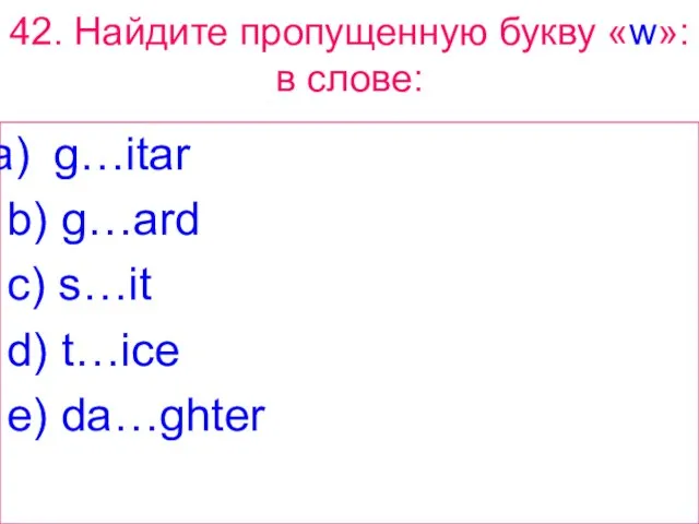 42. Найдите пропущенную букву «w»: в слове: g…itar b) g…ard c) s…it d) t…ice e) da…ghter