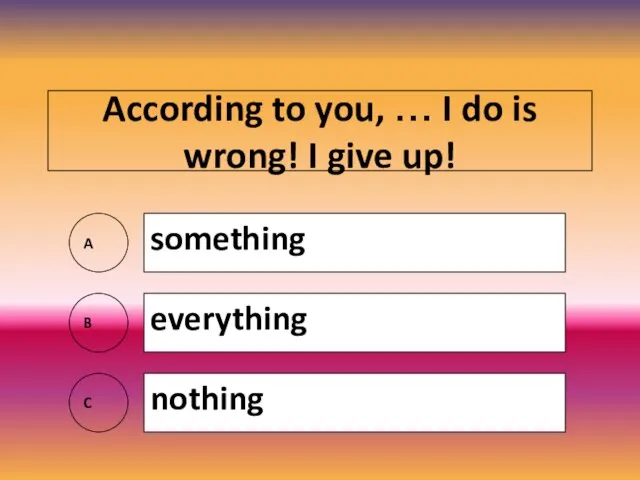 According to you, … I do is wrong! I give up! A