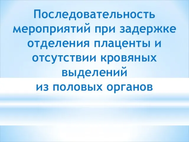 Последовательность мероприятий при задержке отделения плаценты и отсутствии кровяных выделений из половых органов