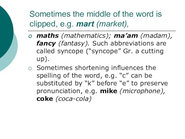 Sometimes the middle of the word is clipped, e.g. mart (market), maths
