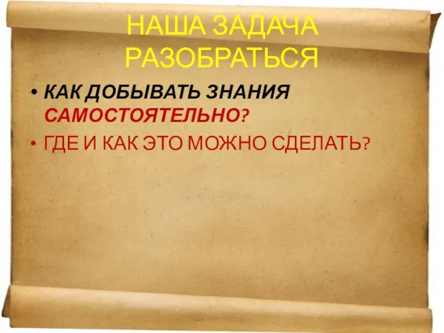 НАША ЗАДАЧА РАЗОБРАТЬСЯ КАК ДОБЫВАТЬ ЗНАНИЯ САМОСТОЯТЕЛЬНО? ГДЕ И КАК ЭТО МОЖНО СДЕЛАТЬ?