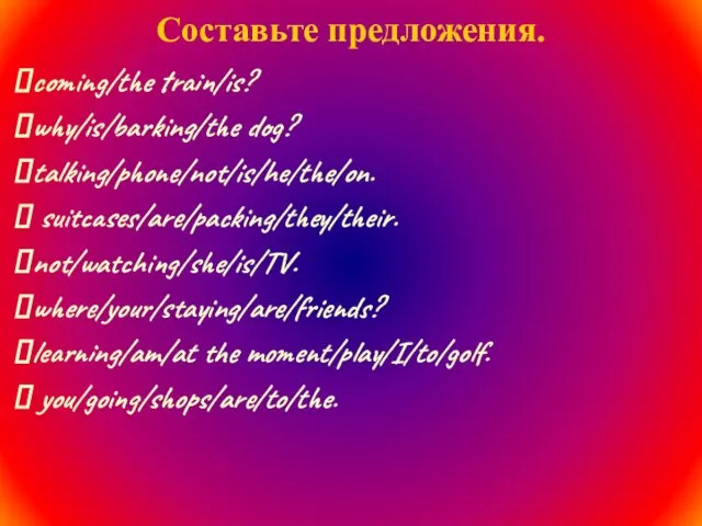 Составьте предложения. coming/the train/is? why/is/barking/the dog? talking/phone/not/is/he/the/on. suitcases/are/packing/they/their. not/watching/she/is/TV. where/your/staying/are/friends? learning/am/at the moment/play/I/to/golf. you/going/shops/are/to/the.