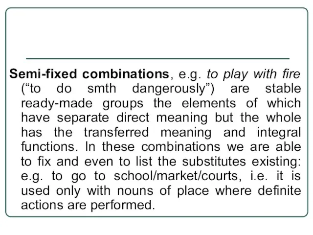 Semi-fixed combinations, e.g. to play with fire (“to do smth dangerously”) are