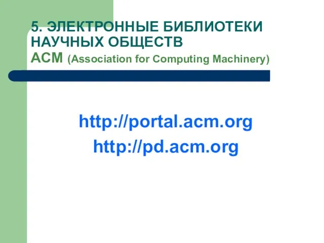 5. ЭЛЕКТРОННЫЕ БИБЛИОТЕКИ НАУЧНЫХ ОБЩЕСТВ АCM (Association for Computing Machinery) http://portal.acm.org http://pd.acm.org