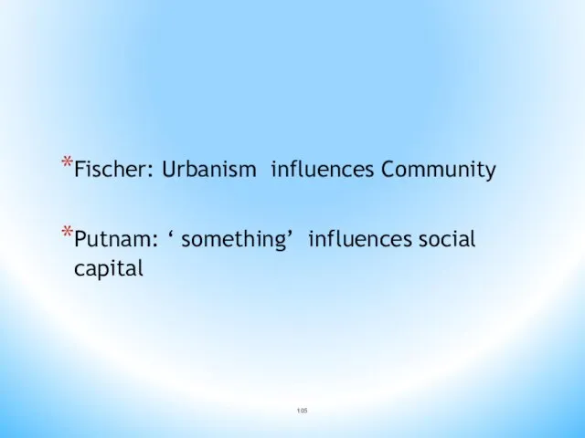 Fischer: Urbanism influences Community Putnam: ‘ something’ influences social capital