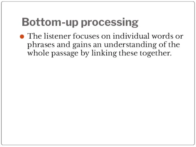 Bottom-up processing The listener focuses on individual words or phrases and gains
